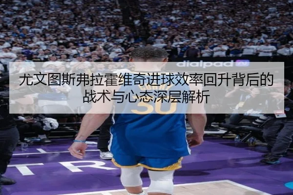 尤文图斯弗拉霍维奇进球效率回升背后的战术与心态深层解析