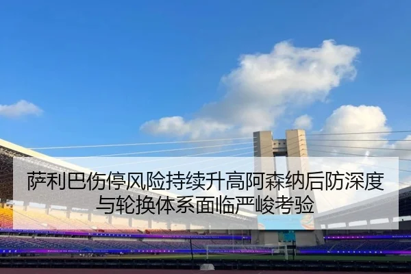 萨利巴伤停风险持续升高阿森纳后防深度与轮换体系面临严峻考验