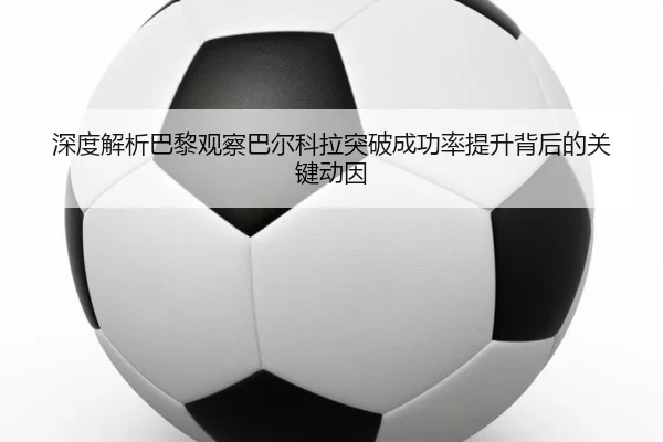 深度解析巴黎观察巴尔科拉突破成功率提升背后的关键动因