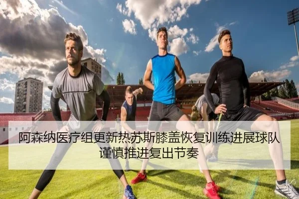 阿森纳医疗组更新热苏斯膝盖恢复训练进展球队谨慎推进复出节奏
