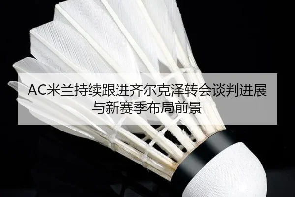 AC米兰持续跟进齐尔克泽转会谈判进展与新赛季布局前景