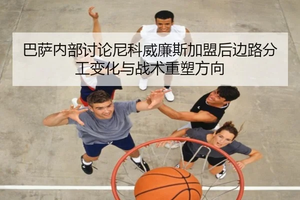 巴萨内部讨论尼科威廉斯加盟后边路分工变化与战术重塑方向