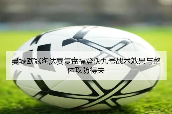 曼城欧冠淘汰赛复盘福登伪九号战术效果与整体攻防得失