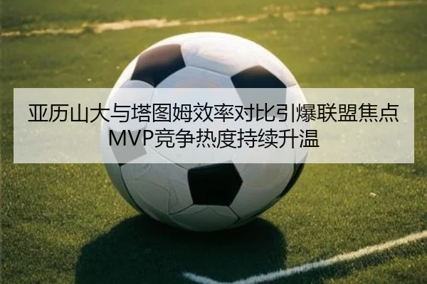 亚历山大与塔图姆效率对比引爆联盟焦点MVP竞争热度持续升温