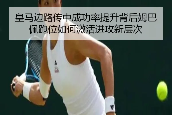皇马边路传中成功率提升背后姆巴佩跑位如何激活进攻新层次