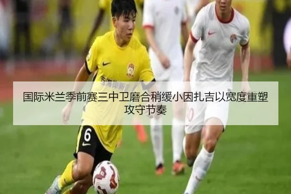 国际米兰季前赛三中卫磨合稍缓小因扎吉以宽度重塑攻守节奏